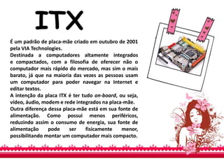 ITX
É um padrão de placa-mãe criado em outubro de 2001
pela VIA Technologies.
Destinada a computadores altamente integrados
e compactados, com a filosofia de oferecer não o
computador mais rápido do mercado, mas sim o mais
barato, já que na maioria das vezes as pessoas usam
um computador para poder navegar na Internet e
editar textos.
A intenção da placa ITX é ter tudo on-board, ou seja,
vídeo, áudio, modem e rede integrados na placa-mãe.
Outra diferença dessa placa-mãe está em sua fonte de
alimentação. Como possui menos periféricos,
reduzindo assim o consumo de energia, sua fonte de
alimentação pode ser fisicamente menor,
possibilitando montar um computador mais compacto.
 