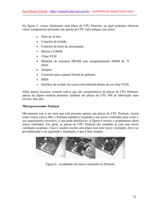 Sua Oficina Virtual – http://waytech.sites.uol.com.br – analfabetismo digital nunca mais.
--------------------------------------------------------------------------------------------------------------
Na figura 5, vemos finalmente uma placa de CPU Pentium, na qual podemos observar
vários componentes presentes nas placas de CPU mais antigas, tais como:
• Slots de 16 bits
• Conector do teclado
• Conector da fonte de alimentação
• Bateria e CMOS
• Chips VLSI
• Módulos de memória DRAM com encapsulamento SIMM de 72
pinos
• Jumpers
• Conexões para o painel frontal do gabinete
• BIOS
• Interface de teclado (às vezes está embutida dentro de um chip VLSI)
Além desses recursos, existem outros que são característicos de placas de CPU Pentium,
apesar de alguns estarem presentes também em placas de CPU 486 de fabricação mais
recente. São eles:
Microprocessador Pentium
Obviamente este é um item que está presente apenas nas placas de CPU Pentium. Assim
como ocorre com o 486, o Pentium também é acoplado a um micro ventilador para evitar o
seu aquecimento excessivo, o que pode danificá-lo. A figura 6 mostra o acoplamento deste
micro ventilador. Em geral, as placas de CPU Pentium são vendidas já com este micro
ventilador acoplado. Caso o usuário receba uma placa sem este micro ventilador, deve ser
providenciada a sua aquisição e instalação, o que é bem simples.
Figura 6 - Acoplando um micro ventilador no Pentium.
12
 