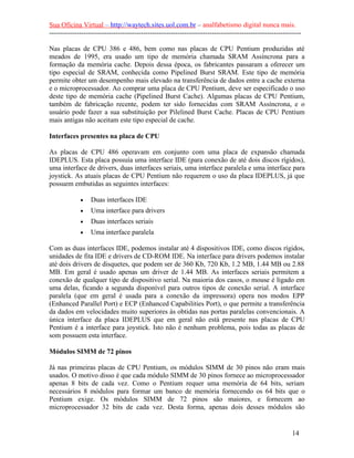 Sua Oficina Virtual – http://waytech.sites.uol.com.br – analfabetismo digital nunca mais.
--------------------------------------------------------------------------------------------------------------
Nas placas de CPU 386 e 486, bem como nas placas de CPU Pentium produzidas até
meados de 1995, era usado um tipo de memória chamada SRAM Assíncrona para a
formação da memória cache. Depois dessa época, os fabricantes passaram a oferecer um
tipo especial de SRAM, conhecida como Pipelined Burst SRAM. Este tipo de memória
permite obter um desempenho mais elevado na transferência de dados entre a cache externa
e o microprocessador. Ao comprar uma placa de CPU Pentium, deve ser especificado o uso
deste tipo de memória cache (Pipelined Burst Cache). Algumas placas de CPU Pentium,
também de fabricação recente, podem ter sido fornecidas com SRAM Assíncrona, e o
usuário pode fazer a sua substituição por Pilelined Burst Cache. Placas de CPU Pentium
mais antigas não aceitam este tipo especial de cache.
Interfaces presentes na placa de CPU
As placas de CPU 486 operavam em conjunto com uma placa de expansão chamada
IDEPLUS. Esta placa possuía uma interface IDE (para conexão de até dois discos rígidos),
uma interface de drivers, duas interfaces seriais, uma interface paralela e uma interface para
joystick. As atuais placas de CPU Pentium não requerem o uso da placa IDEPLUS, já que
possuem embutidas as seguintes interfaces:
• Duas interfaces IDE
• Uma interface para drivers
• Duas interfaces seriais
• Uma interface paralela
Com as duas interfaces IDE, podemos instalar até 4 dispositivos IDE, como discos rígidos,
unidades de fita IDE e drivers de CD-ROM IDE. Na interface para drivers podemos instalar
até dois drivers de disquetes, que podem ser de 360 Kb, 720 Kb, 1.2 MB, 1.44 MB ou 2.88
MB. Em geral é usado apenas um driver de 1.44 MB. As interfaces seriais permitem a
conexão de qualquer tipo de dispositivo serial. Na maioria dos casos, o mouse é ligado em
uma delas, ficando a segunda disponível para outros tipos de conexão serial. A interface
paralela (que em geral é usada para a conexão da impressora) opera nos modos EPP
(Enhanced Parallel Port) e ECP (Enhanced Capabilities Port), o que permite a transferência
da dados em velocidades muito superiores às obtidas nas portas paralelas convencionais. A
única interface da placa IDEPLUS que em geral não está presente nas placas de CPU
Pentium é a interface para joystick. Isto não é nenhum problema, pois todas as placas de
som possuem esta interface.
Módulos SIMM de 72 pinos
Já nas primeiras placas de CPU Pentium, os módulos SIMM de 30 pinos não eram mais
usados. O motivo disso é que cada módulo SIMM de 30 pinos fornece ao microprocessador
apenas 8 bits de cada vez. Como o Pentium requer uma memória de 64 bits, seriam
necessários 8 módulos para formar um banco de memória fornecendo os 64 bits que o
Pentium exige. Os módulos SIMM de 72 pinos são maiores, e fornecem ao
microprocessador 32 bits de cada vez. Desta forma, apenas dois desses módulos são
14
 