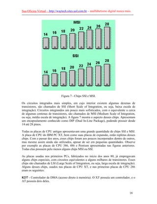 Sua Oficina Virtual – http://waytech.sites.uol.com.br – analfabetismo digital nunca mais.
--------------------------------------------------------------------------------------------------------------
Figura 7 - Chips SSI e MSI.
Os circuitos integrados mais simples, em cujo interior existem algumas dezenas de
transistores, são chamados de SSI (Short Scale of Integration, ou seja, baixa escala de
integração). Circuitos integrandos um pouco mais sofisticados, com o equivalente a cerca
de algumas centenas de transistores, são chamados de MSI (Medium Scale of Integration,
ou seja, média escala de integração). A figura 7 mostra o aspecto desses chips. Apresentam
um encapsulamento conhecido como DIP (Dual In-Line Package), podendo possuir desde
14 até 28 pinos.
Todas as placas de CPU antigas apresentavam uma grande quantidade de chips SSI e MSI.
A placa de CPU do IBM PC XT, bem como suas placas de expansão, estão repletas desses
chips. Com o passar dos anos, esses chips foram aos poucos incorporados dentro de outros,
mas mesmo assim ainda são utilizados, apesar de ser em pequenas quantidades. Observe
por exemplo as placas de CPU 386, 486 e Pentium apresentadas nas figuras anteriores.
Todas elas possuem pelo menos alguns chips MSI ou SSI.
As placas usadas nos primeiros PCs, fabricados no início dos anos 80, já empregavam
alguns chips especiais, com circuitos equivalentes a alguns milhares de transistores. Esses
chips são chamados de LSI (Large Scale of Integration, ou seja, larga escala de integração).
Alguns desses chips, usados nas placas de CPU XT, e nas primeiras placas de CPU 286
eram os seguintes:
8237 - Controlador de DMA (acesso direto à memória). O XT possuía um controlador, e o
AT possuía dois deles.
16
 