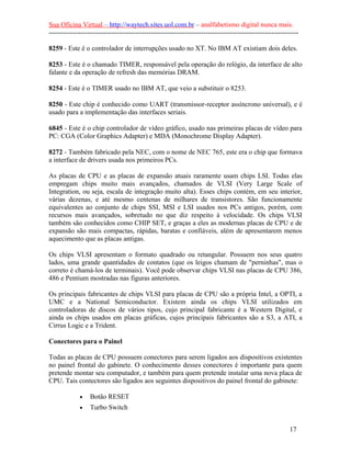 Sua Oficina Virtual – http://waytech.sites.uol.com.br – analfabetismo digital nunca mais.
--------------------------------------------------------------------------------------------------------------
8259 - Este é o controlador de interrupções usado no XT. No IBM AT existiam dois deles.
8253 - Este é o chamado TIMER, responsável pela operação do relógio, da interface de alto
falante e da operação de refresh das memórias DRAM.
8254 - Este é o TIMER usado no IBM AT, que veio a substituir o 8253.
8250 - Este chip é conhecido como UART (transmissor-receptor assíncrono universal), e é
usado para a implementação das interfaces seriais.
6845 - Este é o chip controlador de vídeo gráfico, usado nas primeiras placas de vídeo para
PC: CGA (Color Graphics Adapter) e MDA (Monochrome Display Adapter).
8272 - Também fabricado pela NEC, com o nome de NEC 765, este era o chip que formava
a interface de drivers usada nos primeiros PCs.
As placas de CPU e as placas de expansão atuais raramente usam chips LSI. Todas elas
empregam chips muito mais avançados, chamados de VLSI (Very Large Scale of
Integration, ou seja, escala de integração muito alta). Esses chips contém, em seu interior,
várias dezenas, e até mesmo centenas de milhares de transistores. São funcionamente
equivalentes ao conjunto de chips SSI, MSI e LSI usados nos PCs antigos, porém, com
recursos mais avançados, sobretudo no que diz respeito à velocidade. Os chips VLSI
também são conhecidos como CHIP SET, e graças a eles as modernas placas de CPU e de
expansão são mais compactas, rápidas, baratas e confiáveis, além de apresentarem menos
aquecimento que as placas antigas.
Os chips VLSI apresentam o formato quadrado ou retangular. Possuem nos seus quatro
lados, uma grande quantidades de contatos (que os leigos chamam de "perninhas", mas o
correto é chamá-los de terminais). Você pode observar chips VLSI nas placas de CPU 386,
486 e Pentium mostradas nas figuras anteriores.
Os principais fabricantes de chips VLSI para placas de CPU são a própria Intel, a OPTI, a
UMC e a National Semiconductor. Existem ainda os chips VLSI utilizados em
controladoras de discos de vários tipos, cujo principal fabricante é a Western Digital, e
ainda os chips usados em placas gráficas, cujos principais fabricantes são a S3, a ATI, a
Cirrus Logic e a Trident.
Conectores para o Painel
Todas as placas de CPU possuem conectores para serem ligados aos dispositivos existentes
no painel frontal do gabinete. O conhecimento desses conectores é importante para quem
pretende montar seu computador, e também para quem pretende instalar uma nova placa de
CPU. Tais contectores são ligados aos seguintes dispositivos do painel frontal do gabinete:
• Botão RESET
• Turbo Switch
17
 