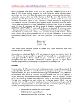 Sua Oficina Virtual – http://waytech.sites.uol.com.br – analfabetismo digital nunca mais.
--------------------------------------------------------------------------------------------------------------
O botão conhecido como Turbo Switch serve para controlar a velocidade de operação da
placa de CPU. Quase sempre, operamos em modo Turbo, no qual o microprocessador
apresenta a sua plena velocidade. Em alguns raros casos, podemos precisar diminuir a
velocidade, atuando sobre este botão. Durante o final dos anos 80, existiam vários
programas que não funcionavam em altas velocidades, e o botão Turbo era usado com
freqüência nesses casos. Depois de 1990, tornaram-se cada vez mais raros os programas que
não funcionam em altas velocidades, já que aqueles antigos programas caíram em desuso.
Em geral são antigos utilitários para MS-DOS que realizam acessos diretos ao hardware,
como é o caso de programas que fazem cópias de disquetes protegidos contra cópias
(COPYIIPC e COPYWRIT). A necessidade de diminuir a velocidade do microprocessador
é tão rara que já existem várias placas de CPU Pentium que não possuem conexão para o
Turbo Switch, e permanecem o tempo todo operando em velocidade máxima. Mesmo
assim, muitas dessas placas permitem que seja usada uma combinação de teclas para
comutar entre o modo de alta (Turbo) e o de baixa velocidade. Em geral essas combinações
são:
Control Alt +
Control Alt -
Control Alt T
Nem sempre esses comandos podem ser usados, pois certos programas usam essas
combinações para outros fins.
O conector com a indicação Turbo LED, que antigamente servia para indicar, através do
Turbo LED se o microprocessador está operando em velocidade alta ou baixa, é atualmente
usado para controlar o display digital, no qual é indicado o clock com o qual o
microprocessador opera. O Turbo LED existente no painel é, por sua vez, ligado em um
conector apropriado localizado no próprio display digital, e não na placa de CPU.
Jumpers
Todas as placas de CPU, mesmo as mais modernas, possuem uma grande quantidade de
jumpers (também chamados de "straps"). Tratam-se de pequenas peças plásticas, medindo
alguns milímetros, nas quais existem dois contatos ligados internamente. Esses jumpers são
encaixados em pinos metálicos existentes nas placas de CPU e nas placas de expansão, e
servem para definir determinadas opções de funcionamento a nível de hardware. Em cada
par de pinos metálicos, existem duas opções: com jumper ou sem jumper. Existem também
trios de pinos metálicos, nos quais existem três opções de encaixe: 1-2, 2-3 ou sem
conexão. Cada uma delas possui um significado diferente. Para saber o exato significado de
cada jumper, é preciso consultar as instruções existentes no manual da placa em questão.
Podemos encontrar jumpers com diversas finalidades, tais como:
• Programação do clock do microprocessador
• Habilitação da recarga da bateria
• Definição da quantidade de memória CACHE
19
 