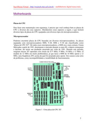 Sua Oficina Virtual – http://waytech.sites.uol.com.br – analfabetismo digital nunca mais.
--------------------------------------------------------------------------------------------------------------
Motherboards
Placas de CPU
Para fazer uma manutenção com segurança, é preciso que você conheça bem as placas de
CPU e diversos dos seus aspectos. Abordaremos esses aspectos a seguir, o que incluirá
diversos tipos de placas de CPU equipadas com diversos tipos de microprocessadores.
Microprocessador
Podemos encontrar placas de CPU baseadas em diversos microprocessadores. As placas
equipadas com microprocessadores 8088, V-20, 8086 e V-30 são classificadas como
"placas de CPU XT". De todos esses microprocessadores, o 8088 era o mais comum. Foram
fabricadas a partir de 1981, dominaram o mercado durante os anos 80, e depois começaram
a declinar, até terem sua produção encerrada por volta de 1991. Durante este período,
surgiram micros XT operando com clocks de 4,77 MHz, 8 MHz, 10 MHz e 12 MHz. O
modelo de 12 MHz era muito problemático, já que fazia o 8088 de 10 MHz operar a 12
MHz, uma freqüência 20% acima da qual foi projetado para operar. Isto causava uma série
de problemas, como incompatibilidades e instabilidade de funcionamento.
Figura 1 - Uma placa de CPU XT
2
 