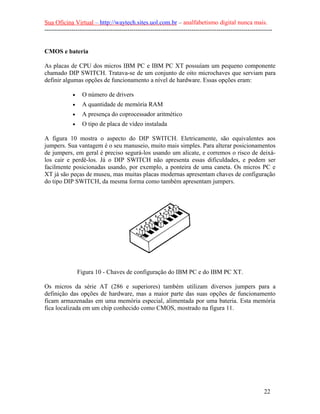 Sua Oficina Virtual – http://waytech.sites.uol.com.br – analfabetismo digital nunca mais.
--------------------------------------------------------------------------------------------------------------
CMOS e bateria
As placas de CPU dos micros IBM PC e IBM PC XT possuíam um pequeno componente
chamado DIP SWITCH. Tratava-se de um conjunto de oito microchaves que serviam para
definir algumas opções de funcionamento a nível de hardware. Essas opções eram:
• O número de drivers
• A quantidade de memória RAM
• A presença do coprocessador aritmético
• O tipo de placa de vídeo instalada
A figura 10 mostra o aspecto do DIP SWITCH. Eletricamente, são equivalentes aos
jumpers. Sua vantagem é o seu manuseio, muito mais simples. Para alterar posicionamentos
de jumpers, em geral é preciso segurá-los usando um alicate, e corremos o risco de deixá-
los cair e perdê-los. Já o DIP SWITCH não apresenta essas dificuldades, e podem ser
facilmente posicionadas usando, por exemplo, a ponteira de uma caneta. Os micros PC e
XT já são peças de museu, mas muitas placas modernas apresentam chaves de configuração
do tipo DIP SWITCH, da mesma forma como também apresentam jumpers.
Figura 10 - Chaves de configuração do IBM PC e do IBM PC XT.
Os micros da série AT (286 e superiores) também utilizam diversos jumpers para a
definição das opções de hardware, mas a maior parte das suas opções de funcionamento
ficam armazenadas em uma memória especial, alimentada por uma bateria. Esta memória
fica localizada em um chip conhecido como CMOS, mostrado na figura 11.
22
 