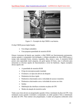Sua Oficina Virtual – http://waytech.sites.uol.com.br – analfabetismo digital nunca mais.
--------------------------------------------------------------------------------------------------------------
Figura 11 - Exemplo de chip CMOS e sua bateria.
O chip CMOS possui dupla função:
• Um relógio-calendário
• Uma pequena quantidade de memória RAM
Graças à presença da bateria que mantém o chip CMOS em funcionamento permanente,
mesmo quando o computador está desligado, o relógio-calendário do chip CMOS passa o
tempo todo marcando horas, minutos, segundos, dias, meses e anos. A memória RAM
possui uma capacidade muito pequena, em geral apenas 64 bytes, mas é suficiente para
armazenar as diversas opções de funcionamento a nível de hardware. Alguns exemplos
dessas opções são:
• A quantidade de memória RAM
• O tipo de microprocessador instalado
• O número e os tipos dos drivers de disquete
• Parâmetros do disco rígido
• Parâmetros relacionados com a velocidade de acesso à memória
• Parâmetros relacionados com a velocidade de acesso aos slots
• Senhas
• Habilitação das interfaces existentes na placa de CPU
• Modos de atuação da memória cache
Todos esses itens devem ser programados quando é feita a instalação da placa de CPU. Esta
instalação ocorre quando é montado o computador, ou então quando é feita a substituição
da placa de CPU. Para realizar esta programação, é usado um programa conhecido como
23
 