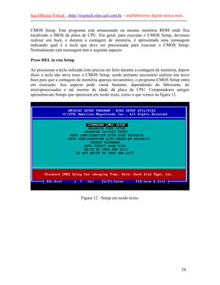 Sua Oficina Virtual – http://waytech.sites.uol.com.br – analfabetismo digital nunca mais.
--------------------------------------------------------------------------------------------------------------
CMOS Setup. Este programa está armazenado na mesma memória ROM onde fica
localizado o BIOS da placa de CPU. Em geral, para executar o CMOS Setup, devemos
realizar um boot, e durante a contagem de memória, é apresentada uma mensagem
indicando qual é a tecla que deve ser pressionada para executar o CMOS Setup.
Normalmente esta mensagem tem o seguinte aspecto:
Press DEL to run Setup
Ao pressionar a tecla indicada (isto precisa ser feito durante a contagem de memória, depois
disso a tecla não ativa mais o CMOS Setup, sendo portanto necessário realizar um novo
boot para que a contagem de memória apareça novamente), o programa CMOS Setup entra
em execução. Seu aspecto pode variar bastante, dependendo do fabricante, do
microprocessador e até mesmo da idade da placa de CPU. Computadores antigos
apresentavam Setups que operavam em modo texto, como o que vemos na figura 12.
Figura 12 - Setup em modo texto.
24
 