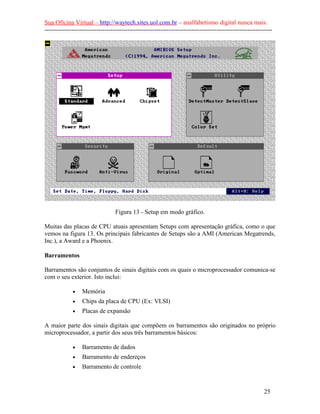 Sua Oficina Virtual – http://waytech.sites.uol.com.br – analfabetismo digital nunca mais.
--------------------------------------------------------------------------------------------------------------
Figura 13 - Setup em modo gráfico.
Muitas das placas de CPU atuais apresentam Setups com apresentação gráfica, como o que
vemos na figura 13. Os principais fabricantes de Setups são a AMI (American Megatrends,
Inc.), a Award e a Phoenix.
Barramentos
Barramentos são conjuntos de sinais digitais com os quais o microprocessador comunica-se
com o seu exterior. Isto inclui:
• Memória
• Chips da placa de CPU (Ex: VLSI)
• Placas de expansão
A maior parte dos sinais digitais que compõem os barramentos são originados no próprio
microprocessador, a partir dos seus três barramentos básicos:
• Barramento de dados
• Barramento de endereços
• Barramento de controle
25
 
