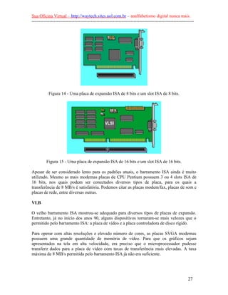 Sua Oficina Virtual – http://waytech.sites.uol.com.br – analfabetismo digital nunca mais.
--------------------------------------------------------------------------------------------------------------
Figura 14 - Uma placa de expansão ISA de 8 bits e um slot ISA de 8 bits.
Figura 15 - Uma placa de expansão ISA de 16 bits e um slot ISA de 16 bits.
Apesar de ser considerado lento para os padrões atuais, o barramento ISA ainda é muito
utilizado. Mesmo as mais modernas placas de CPU Pentium possuem 3 ou 4 slots ISA de
16 bits, nos quais podem ser conectados diversos tipos de placa, para os quais a
transferência de 8 MB/s é satisfatória. Podemos citar as placas modem/fax, placas de som e
placas de rede, entre diversas outras.
VLB
O velho barramento ISA mostrou-se adequado para diversos tipos de placas de expansão.
Entretanto, já no início dos anos 90, alguns dispositivos tornaram-se mais velozes que o
permitido pelo barramento ISA: a placa de vídeo e a placa controladora de disco rígido.
Para operar com altas resoluções e elevado número de cores, as placas SVGA modernas
possuem uma grande quantidade de memória de vídeo. Para que os gráficos sejam
apresentados na tela em alta velocidade, era preciso que o microprocessador pudesse
transferir dados para a placa de vídeo com taxas de transferência mais elevadas. A taxa
máxima de 8 MB/s permitida pelo barramento ISA já não era suficiente.
27
 