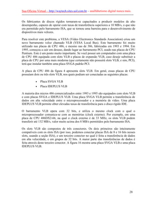 Sua Oficina Virtual – http://waytech.sites.uol.com.br – analfabetismo digital nunca mais.
--------------------------------------------------------------------------------------------------------------
Os fabricantes de discos rígidos tornaram-se capacitados a produzir modelos de alto
desempenho, capazes de operar com taxas de transferência superiores a 10 MB/s, o que não
era permitido pelo barramento ISA, que se tornou uma barreira para o desenvolvimento de
dispositivos mais velozes.
Para resolver este problema, a VESA (Video Electronics Standards Association) criou um
novo barramento veloz chamado VLB (VESA Local Bus). Este barramento foi muito
utilizado nas placas de CPU 486, e mesmo nas de 386, fabricadas em 1993 e 1994. Em
1995, começou a cair em desuso, dando lugar ao barramento PCI, usado nas placas de CPU
Pentium. Este é um ponto muito importante. Se você possui um computador com uma placa
de CPU 486 equipada com slots VLB e placas de expansão VLB, caso deseje substituir a
placa de CPU por uma mais moderna (que certamente não possuirá slots VLB, e sim, PCI),
terá que instalar também uma placa SVGA padrão PCI.
A placa de CPU 486 da figura 4 apresenta slots VLB. Em geral, essas placas de CPU
possuíam dois ou três slots VLB, nos quais podiam ser conectadas as seguintes placas:
• Placa SVGA VLB
• Placa IDEPLUS VLB
A maioria dos micros 486 comercializados entre 1993 e 1995 são equipados com slots VLB
e com placas SVGA e IDEPLUS VLB. Uma placa SVGA VLB permite a transferência de
dados em alta velocidade entre o microprocessador e a memória de vídeo. Uma placa
IDEPLUS VLB permite obter elevadas taxas de transferência para o disco rígido IDE.
O barramento VLB opera com 32 bits, e utiliza o mesmo clock com o qual o
microprocessador comunica-se com as memórias (clock externo). Por exemplo, em uma
placa de CPU 486DX2-66, na qual o clock externo é de 33 MHz, os slots VLB podem
transferir até 132 MB/s, valor muito acima dos 8 MB/s permitidos pelo barramento ISA.
Os slots VLB são compostos de três conectores. Os dois primeiros são inteiramente
compatíveis com os slots ISA (por isso, podemos conectar placas ISA de 8 e 16 bits nesses
slots, usando a seção ISA), e um terceiro conector no qual é feita a transferência de dados
em alta velocidade, e em grupos de 32 bits. A maior parte das transferências de dados é
feita através deste terceiro conector. A figura 16 mostra uma placa SVGA VLB e uma placa
IDEPLUS VLB.
28
 