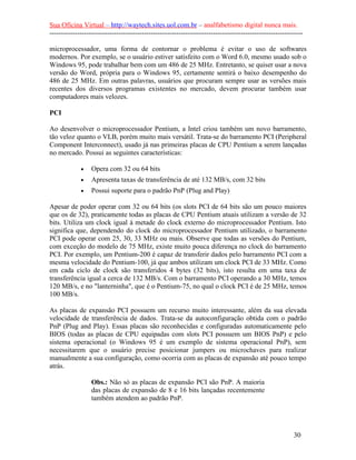 Sua Oficina Virtual – http://waytech.sites.uol.com.br – analfabetismo digital nunca mais.
--------------------------------------------------------------------------------------------------------------
microprocessador, uma forma de contornar o problema é evitar o uso de softwares
modernos. Por exemplo, se o usuário estiver satisfeito com o Word 6.0, mesmo usado sob o
Windows 95, pode trabalhar bem com um 486 de 25 MHz. Entretanto, se quiser usar a nova
versão do Word, própria para o Windows 95, certamente sentirá o baixo desempenho do
486 de 25 MHz. Em outras palavras, usuários que procuram sempre usar as versões mais
recentes dos diversos programas existentes no mercado, devem procurar também usar
computadores mais velozes.
PCI
Ao desenvolver o microprocessador Pentium, a Intel criou também um novo barramento,
tão veloz quanto o VLB, porém muito mais versátil. Trata-se do barramento PCI (Peripheral
Component Interconnect), usado já nas primeiras placas de CPU Pentium a serem lançadas
no mercado. Possui as seguintes características:
• Opera com 32 ou 64 bits
• Apresenta taxas de transferência de até 132 MB/s, com 32 bits
• Possui suporte para o padrão PnP (Plug and Play)
Apesar de poder operar com 32 ou 64 bits (os slots PCI de 64 bits são um pouco maiores
que os de 32), praticamente todas as placas de CPU Pentium atuais utilizam a versão de 32
bits. Utiliza um clock igual à metade do clock externo do microprocessador Pentium. Isto
significa que, dependendo do clock do microprocessador Pentium utilizado, o barramento
PCI pode operar com 25, 30, 33 MHz ou mais. Observe que todas as versões do Pentium,
com exceção do modelo de 75 MHz, existe muito pouca diferença no clock do barramento
PCI. Por exemplo, um Pentium-200 é capaz de transferir dados pelo barramento PCI com a
mesma velocidade do Pentium-100, já que ambos utilizam um clock PCI de 33 MHz. Como
em cada ciclo de clock são transferidos 4 bytes (32 bits), isto resulta em uma taxa de
transferência igual a cerca de 132 MB/s. Com o barramento PCI operando a 30 MHz, temos
120 MB/s, e no "lanterninha", que é o Pentium-75, no qual o clock PCI é de 25 MHz, temos
100 MB/s.
As placas de expansão PCI possuem um recurso muito interessante, além da sua elevada
velocidade de transferência de dados. Trata-se da autoconfiguração obtida com o padrão
PnP (Plug and Play). Essas placas são reconhecidas e configuradas automaticamente pelo
BIOS (todas as placas de CPU equipadas com slots PCI possuem um BIOS PnP) e pelo
sistema operacional (o Windows 95 é um exemplo de sistema operacional PnP), sem
necessitarem que o usuário precise posicionar jumpers ou microchaves para realizar
manualmente a sua configuração, como ocorria com as placas de expansão até pouco tempo
atrás.
Obs.: Não só as placas de expansão PCI são PnP. A maioria
das placas de expansão de 8 e 16 bits lançadas recentemente
também atendem ao padrão PnP.
30
 