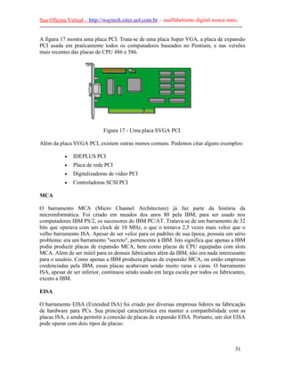 Sua Oficina Virtual – http://waytech.sites.uol.com.br – analfabetismo digital nunca mais.
--------------------------------------------------------------------------------------------------------------
A figura 17 mostra uma placa PCI. Trata-se de uma placa Super VGA, a placa de expansão
PCI usada em praticamente todos os computadores baseados no Pentium, e nas versões
mais recentes das placas de CPU 486 e 586.
Figura 17 - Uma placa SVGA PCI.
Além da placa SVGA PCI, existem outras menos comuns. Podemos citar alguns exemplos:
• IDEPLUS PCI
• Placa de rede PCI
• Digitalizadoras de vídeo PCI
• Controladoras SCSI PCI
MCA
O barramento MCA (Micro Channel Architecture) já faz parte da história da
microinformática. Foi criado em meados dos anos 80 pela IBM, para ser usado nos
computadores IBM PS/2, os sucessores do IBM PC/AT. Tratava-se de um barramento de 32
bits que operava com um clock de 10 MHz, o que o tornava 2,5 vezes mais veloz que o
velho barramento ISA. Apesar de ser veloz para os padrões de sua época, possuía um sério
problema: era um barramento "secreto", pertencente à IBM. Isto significa que apenas a IBM
podia produzir placas de expansão MCA, bem como placas de CPU equipadas com slots
MCA. Além de ser inútil para os demais fabricantes além da IBM, não era nada interessante
para o usuário. Como apenas a IBM produzia placas de expansão MCA, ou então empresas
credenciadas pela IBM, essas placas acabavam sendo muito raras e caras. O barramento
ISA, apesar de ser inferior, continuou sendo usado em larga escala por todos os fabricantes,
exceto a IBM.
EISA
O barramento EISA (Extended ISA) foi criado por diversas empresas líderes na fabricação
de hardware para PCs. Sua principal característica era manter a compatibilidade com as
placas ISA, e ainda permitir a conexão de placas de expansão EISA. Portanto, um slot EISA
pode operar com dois tipos de placas:
31
 