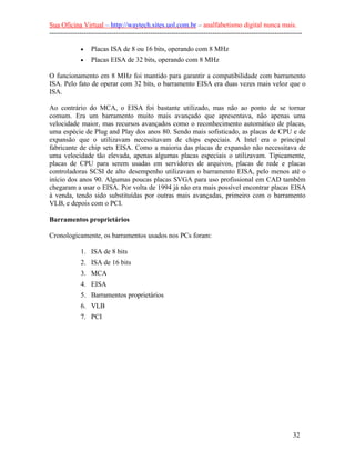 Sua Oficina Virtual – http://waytech.sites.uol.com.br – analfabetismo digital nunca mais.
--------------------------------------------------------------------------------------------------------------
• Placas ISA de 8 ou 16 bits, operando com 8 MHz
• Placas EISA de 32 bits, operando com 8 MHz
O funcionamento em 8 MHz foi mantido para garantir a compatibilidade com barramento
ISA. Pelo fato de operar com 32 bits, o barramento EISA era duas vezes mais veloz que o
ISA.
Ao contrário do MCA, o EISA foi bastante utilizado, mas não ao ponto de se tornar
comum. Era um barramento muito mais avançado que apresentava, não apenas uma
velocidade maior, mas recursos avançados como o reconhecimento automático de placas,
uma espécie de Plug and Play dos anos 80. Sendo mais sofisticado, as placas de CPU e de
expansão que o utilizavam necessitavam de chips especiais. A Intel era o principal
fabricante de chip sets EISA. Como a maioria das placas de expansão não necessitava de
uma velocidade tão elevada, apenas algumas placas especiais o utilizavam. Tipicamente,
placas de CPU para serem usadas em servidores de arquivos, placas de rede e placas
controladoras SCSI de alto desempenho utilizavam o barramento EISA, pelo menos até o
início dos anos 90. Algumas poucas placas SVGA para uso profissional em CAD também
chegaram a usar o EISA. Por volta de 1994 já não era mais possível encontrar placas EISA
à venda, tendo sido substituídas por outras mais avançadas, primeiro com o barramento
VLB, e depois com o PCI.
Barramentos proprietários
Cronologicamente, os barramentos usados nos PCs foram:
1. ISA de 8 bits
2. ISA de 16 bits
3. MCA
4. EISA
5. Barramentos proprietários
6. VLB
7. PCI
32
 
