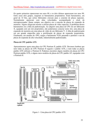 Sua Oficina Virtual – http://waytech.sites.uol.com.br – analfabetismo digital nunca mais.
--------------------------------------------------------------------------------------------------------------
Os quatro primeiros apareceram nos anos 80, e os dois últimos apareceram nos anos 90.
Entre esses dois grupos, surgiram os barramentos proprietários. Eram barramentos, em
geral de 32 bits, que certos fabricantes criavam para a conexão de placas especiais.
Normalmente operavam com altas velocidades, acompanhando o clock do
microprocessador. Quase sempre, seu objetivo era a conexão de placas de expansão de
memória. Alguns chegavam mesmo a utilizar placas de vídeo especiais. O problema desses
barramentos era a falta de padronização. Ao adquirir uma placa de CPU de um fabricante
X, equipada com um slot proprietário, não poderíamos conectar neste slot, uma placa de
expansão de memória um uma placa de vídeo de um fabricante Y. A falta de padronização
era um grande empecilho para a proliferação de placas de expansão proprietárias.
Finalmente, em meados de 1993, surgiu o barramento VLB, passando a permitir o uso de
placas de expansão de alta velocidade, industrialmente padronizadas.
Placas de CPU padrão ATX
Apresentaremos agora uma placa de CPU Pentium II, padrão ATX. Devemos lembrar que
nem todas as placas de CPU Pentium II seguem o padrão ATX, e nem todas as placas
padrão ATX utilizam o Pentium II. Podemos encontrar alguns modelos de placas de CPU
Pentium padrão ATX, e alguns raros modelos de placas de CPU padrão AT, equipadas com
o Pentium II.
Figura 1 - Uma placa de CPU padrão ATX
33
 