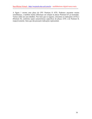 Sua Oficina Virtual – http://waytech.sites.uol.com.br – analfabetismo digital nunca mais.
--------------------------------------------------------------------------------------------------------------
A figura 1 mostra uma placa de CPU Pentium II ATX. Podemos encontrar muitas
semelhanças, e também muitas diferenças em relação às placas Pentium/AT já mostradas.
Vamos então aos seus detalhes. Nos itens que se seguem, colocamos as indicações (ATX) e
(Pentium II), conforme sejam características específicas de placas ATX e do Pentium II,
respectivamente. Itens que não possuem indicações representam
34
 