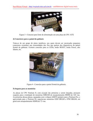 Sua Oficina Virtual – http://waytech.sites.uol.com.br – analfabetismo digital nunca mais.
--------------------------------------------------------------------------------------------------------------
Figura 3 - Conector para fonte de alimentação em uma placa de CPU ATX
4) Conectores para o painel do gabinete
Trata-se de um grupo de pinos metálicos, nos quais devem ser encaixados pequenos
conectores existentes nas extremidades dos fios que partem dos dispositivos do painel
frontal do gabinete. Existem conexões para os LEDs, botão RESET, botão Power, alto
falante, etc.
Figura 4 - Conexões para o painel frontal do gabinete.
5) Soquete para as memórias
As placas de CPU Pentium II, com exceção das primeiras a serem lançadas, possuem
soquetes para a instalação de memórias SDRAM de encapsulamento DIMM de 168 vias.
As primeiras dessas placas, equipadas com o chipset i440FX (próprio para o Pentium Pro, e
aproveitado para o Pentium II), suportavam memórias EDO DRAM e FPM DRAM, em
geral com encapsulamento SIMM de 72 vias.
36
 