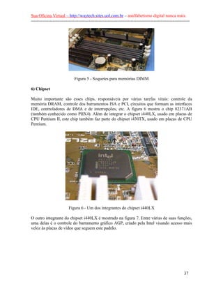 Sua Oficina Virtual – http://waytech.sites.uol.com.br – analfabetismo digital nunca mais.
--------------------------------------------------------------------------------------------------------------
Figura 5 - Soquetes para memórias DIMM
6) Chipset
Muito importante são esses chips, responsáveis por várias tarefas vitais: controle da
memória DRAM, controle dos barramentos ISA e PCI, circuitos que formam as interfaces
IDE, controladores de DMA e de interrupções, etc. A figura 6 mostra o chip 82371AB
(também conhecido como PIIX4). Além de integrar o chipset i440LX, usado em placas de
CPU Pentium II, este chip também faz parte do chipset i430TX, usado em placas de CPU
Pentium.
Figura 6 - Um dos integrantes do chipset i440LX
O outro integrante do chipset i440LX é mostrado na figura 7. Entre várias de suas funções,
uma delas é o controle do barramento gráfico AGP, criado pela Intel visando acesso mais
veloz às placas de vídeo que seguem este padrão.
37
 