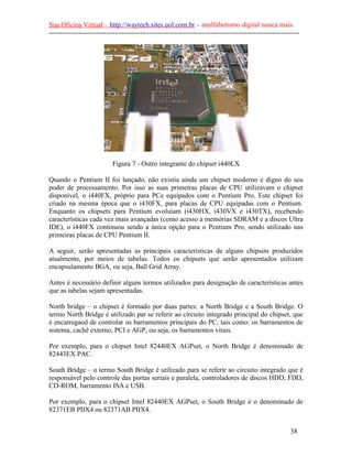 Sua Oficina Virtual – http://waytech.sites.uol.com.br – analfabetismo digital nunca mais.
--------------------------------------------------------------------------------------------------------------
Figura 7 - Outro integrante do chipset i440LX
Quando o Pentium II foi lançado, não existia ainda um chipset moderno e digno do seu
poder de processamento. Por isso as suas primeiras placas de CPU utilizavam o chipset
disponível, o i440FX, próprio para PCe equipados com o Pentium Pro. Este chipset foi
criado na mesma época que o i430FX, para placas de CPU equipadas com o Pentium.
Enquanto os chipsets para Pentium evoluíam (i430HX, i430VX e i430TX), recebendo
características cada vez mais avançadas (como acesso a memórias SDRAM e a discos Ultra
IDE), o i440FX continuou sendo a única opção para o Pentium Pro, sendo utilizado nas
primeiras placas de CPU Pentium II.
A seguir, serão apresentadas as principais características de alguns chipsets produzidos
atualmente, por meios de tabelas. Todos os chipsets que serão apresentados utilizam
encapsulamento BGA, ou seja, Ball Grid Array.
Antes é necessário definir alguns termos utilizados para designação de características antes
que as tabelas sejam apresentadas.
North bridge – o chipset é formado por duas partes: a North Bridge e a South Bridge. O
termo North Bridge é utilizado par se referir ao circuito integrado principal do chipset, que
é encarregaod de controlar os barramentos principais do PC, tais como: os barramentos de
sistema, cachê externo, PCI e AGP, ou seja, os barramentos vitais.
Por exemplo, para o chipset Intel 82440EX AGPset, o North Bridge é denominado de
82443EX PAC.
South Bridge – o termo South Bridge é utilizado para se referir ao circuito integrado que é
responsável pelo controle das portas seriais e paralela, controladores de discos HDD, FDD,
CD-ROM, barramento ISA e USB.
Por exemplo, para o chipset Intel 82440EX AGPset, o South Bridge é o denominado de
82371EB PIIX4 ou 82371AB PIIX4.
38
 