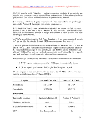 Sua Oficina Virtual – http://waytech.sites.uol.com.br – analfabetismo digital nunca mais.
--------------------------------------------------------------------------------------------------------------
SMP (Symmetric Multi-Processing) – multiprocessamento simétrico é um método que
permite mais de um processador compartilhar o processamento de instruções requisitadas
pelo sistema. Esse método também é chamado de processamento paralelo.
Por exemplo, o Pentium III pode operar com até dois processadores em paralelo, já o
processador Pentium III Xeon opera com até oito processadores.
RTC (Real Time Clock) – este é dispositivo responsável por manter o relógio operando e
fornecer a data e hora para o do PC. Quando PC está desligado, uma bateria externa,
localizada na motherboard, mantém o relógio funcionando, e assim evitando que essas
informações sejam perdidas.
ACPI (Advanced Configuration And Power Interface) – é um gerenciamento de energia
API que vai além dos métodos de modo APM suspenso ou modo doze (soneca).
A tabela 1 apresenta as características dos chipets Intel 440BX AGPset e 440ZX AGPset. O
chipet 440BX AGPset é utilizado em conjunto com os processadores Pentium II e Pentium
III para plataforma desktops de topo de linha, ou seja, desktops de alta performance. Já o
chipset 440ZX AGPset também é utilizado em conjunto com Pentium II e III, só que ele
está posicionado para os desktops de níveis intermediário ou de entrada.
Para entender por que isto ocorre, basta observar algumas diferenças entre eles, tais como:
• O 440BX suporta processamento dual e 440ZX opera com processador único;
• A DRAM suporta pelo 440BX é de 1GB, já o 440ZX suporta 256 MB.
O dois chipsets operam com barramentos de sistema de 100 MHz e são os primeiros a
suportar acionadores de disco ATA com 66 MB/s.
Chipset Intel 440BX AGPset Intel 440ZX AGPset
North Bridge 82443BBX 82443GX
South Bridge 82371AB 82371EB
Processador
Processador suportado Pentium II, Pentium III Pentium II, Pentium III
Tensão do barramento GTL + GTL +
Clock barramento sistema 100 MHz 100 MHz
SMP Sim, 2 processadores Não
39
 