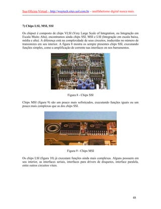 Sua Oficina Virtual – http://waytech.sites.uol.com.br – analfabetismo digital nunca mais.
--------------------------------------------------------------------------------------------------------------
7) Chips LSI, MSI, SSI
Os chipset é composto de chips VLSI (Very Large Scale of Integration, ou Integração em
Escala Muito Alta), encontramos ainda chips SSI, MSI e LSI (Integração em escala baixa,
média e alta). A diferença está na complexidade de seus circuitos, traduzidas no número de
transistores em seu interior. A figura 8 mostra os sempre presentes chips SSI, executando
funções simples, como a amplificação de corrente nas interfaces on nos barramentos.
Figura 8 - Chips SSI
Chips MSI (figura 9) são um pouco mais sofisticados, executando funções iguais ou um
pouco mais complexas que as dos chips SSI.
Figura 9 - Chips MSI
Os chips LSI (figura 10) já executam funções ainda mais complexas. Alguns possuem em
seu interior, as interfaces seriais, interfaces para drivers de disquetes, interface paralela,
entre outros circuitos vitais.
48
 