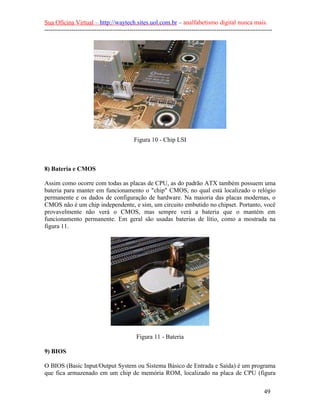 Sua Oficina Virtual – http://waytech.sites.uol.com.br – analfabetismo digital nunca mais.
--------------------------------------------------------------------------------------------------------------
Figura 10 - Chip LSI
8) Bateria e CMOS
Assim como ocorre com todas as placas de CPU, as do padrão ATX também possuem uma
bateria para manter em funcionamento o "chip" CMOS, no qual está localizado o relógio
permanente e os dados de configuração de hardware. Na maioria das placas modernas, o
CMOS não é um chip independente, e sim, um circuito embutido no chipset. Portanto, você
provavelmente não verá o CMOS, mas sempre verá a bateria que o mantém em
funcionamento permanente. Em geral são usadas baterias de lítio, como a mostrada na
figura 11.
Figura 11 - Bateria
9) BIOS
O BIOS (Basic Input/Output System ou Sistema Básico de Entrada e Saída) é um programa
que fica armazenado em um chip de memória ROM, localizado na placa de CPU (figura
49
 