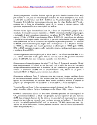 Sua Oficina Virtual – http://waytech.sites.uol.com.br – analfabetismo digital nunca mais.
--------------------------------------------------------------------------------------------------------------
Nesta figura podemos visualizar diversos aspectos que serão detalhados mais adiante. Veja
por exemplo os slots, que são conectores para o encaixe das placas de expansão. Nas placas
de CPU 286, encontrávamos slots de 8 e de 16 bits (no XT, existiam apenas slots de 8 bits).
O conector do teclado fica na mesma posição, seja qual for o tipo de placa de CPU. Já o
conector para a fonte de alimentação, apesar de ter sempre o mesmo aspecto, pode
apresentar pequenas diferenças em relação à sua posição.
Podemos ver na figura o microprocessador 286, e ainda um soquete vazio, próprio para a
instalação do seu coprocessador matemático, o 80287. Encontramos também soquetes para
a instalação de coprocessadores matemáticos nas placas de CPU 386SX e 386DX, que
usam o 387SX e o 387DX, respectivamente. Placas de CPU 486 e superiores não admitem
a instalação de um coprocessador matemático, já que este está embutido dentro do próprio
microprocessador. As únicas exceções a esta regra são as primeiras placas de CPU baseadas
no 486SX, que tinham um soquete próprio para a instalação do 487SX. As placas baseadas
no 486SX de fabricação mais recente permitiam a substituição do 486SX pelo 486DX,
DX2 ou DX4, todos com o coprocessador matemático interno, sendo portanto desnecessária
a instalação de um 487SX.
Durante os primeiros anos de produção, as placas de CPU 286 utilizavam chips SSI, MSI e
LSI. Apenas entre 1990 e 1992, já no final do ciclo de vida do 286, podíamos encontrar
placas de CPU 286, bem mais compactas, equipadas com chips VLSI.
Observe as memórias existentes na placa de CPU da figura 2. Trata-se de memórias DRAM
com encapsulamento DIP (Dual In-Line Package). Até o início dos anos 90, este era o
encapsulamento mais comum entre as memórias DRAM. Depois disso, passaram a ser mais
comuns as memórias DRAM com os encapsulamento SIPP, SIMM de 30 pinos e
finalmente SIMM de 72 pinos, como veremos mais adiante.
Observamos também na figura 2, os jumpers, que são pequenos contatos metálicos dentro
de um encapsulamento plástico. Eles servem para fazer ligações elétricas que definem
opções de funcionamento de hardware. Mais adiante falaremos bastante a respeito de
jumpers, que estão presentes em quase todas as placas de CPU e placas de expansão.
Vemos também na figura 3, diversos conectores através dos quais são feitas as ligações no
painel frontal do gabinete. Existem ligações para o alto falante, LEDs e chaves.
O BIOS e a interface de teclado são dois outros elementos presentes em todas as placas de
CPU, mesmo nas modernas. O BIOS é um programa especial localizado em uma memória
ROM. Suas principais funções são dar início ao processo de boot, e dar suporte ao sistema
operacional em todas as operações que envolvem acessos ao hardware. A interface de
teclado é constituída pelo chip 8042. Até em placas de CPU 486 encontramos este chip.
Apenas nas placas baseadas no Pentium podemos encontrar a interface de teclado embutida
dentro de algum chip VLSI.
5
 