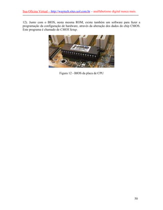 Sua Oficina Virtual – http://waytech.sites.uol.com.br – analfabetismo digital nunca mais.
--------------------------------------------------------------------------------------------------------------
12). Junto com o BIOS, nesta mesma ROM, existe também um software para fazer a
programação da configuração de hardware, através da alteração dos dados do chip CMOS.
Este programa é chamado de CMOS Setup.
Figura 12 - BIOS da placa de CPU
50
 