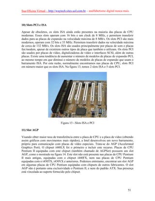 Sua Oficina Virtual – http://waytech.sites.uol.com.br – analfabetismo digital nunca mais.
--------------------------------------------------------------------------------------------------------------
10) Slots PCI e ISA
Apesar de obsoletos, os slots ISA ainda estão presentes na maioria das placas de CPU
modernas. Esses slots operam com 16 bits e um clock de 8 MHz, e permitem transferir
dados para as placas de expansão na velocidade máxima de 8 MB/s. Os slots PCI são mais
modernos, operam com 32 bits e 33 MHz. Permitem transferir dados na velocidade máxima
de cerca de 132 MB/s. Os slots ISA são usados principalmente por placas de som e placas
fax/modem, apesar de existirem outros tipos de placa que também o utilizam. Os slots PCI
são usados por placas de vídeo, digitalizadoras de vídeo e interfaces SCSI, além de outras
placas. Existe uma tendência de aumentar o número de modelos de placas de expansão PCI,
ao mesmo tempo em que diminui o número de modelos de placas de expansão que usam o
barramento ISA. Por esta razão, normalmente encontramos nas placas de CPU, slots PCI
em número maior que os slots ISA. Na figura 13, temos 2 slots ISA e 5 slots PCI.
Figura 13 - Slots ISA e PCI
11) Slot AGP
Visando obter maior taxa de transferência entre a placa de CPU e a placa de vídeo (obtendo
assim gráficos com movimentos mais rápidos), a Intel desenvolveu um novo barramento,
próprio para comunicação com placas de vídeo especiais. Trata-se do AGP (Accelerated
Graphics Port). O chipset i440LX foi o primeiro a incluir este recurso. Placas de CPU
Pentium II equipadas com este chipset (também chamado de AGPSet) possuem um slot
AGP, como o mostrado na figura 14. Este slot não está presente nas placas de CPU Pentium
II mais antigas, equipadas com o chipset i440FX, nem nas placas de CPU Pentium
equipadas com o i430TX, i430VX e anteriores. Podemos entretanto, encontrar um slot AGP
em algumas placas de CPU Pentium equipadas com chipsets de outros fabricantes. O slot
AGP não é portanto uma exclusividade o Pentium II, e nem do padrão ATX. Sua presença
está vinculada ao suporte fornecido pelo chipset.
51
 