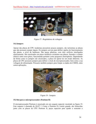 Sua Oficina Virtual – http://waytech.sites.uol.com.br – analfabetismo digital nunca mais.
--------------------------------------------------------------------------------------------------------------
Figura 17 - Reguladores de voltagem
14) Jumpers
Apesar das placas de CPU modernas possuírem poucos jumpers, são raríssimas as placas
que não possuem jumper algum. Os jumpers servem para definir opções de funcionamento
das placas, a nível de hardware. São peças plásticas, com dois orifícios interligados
eletricamente. São encaixados em pinos metálicos existentes nas placas, fazendo o contato
elétrico entre esses pinos, funcionando portanto como pequenos interruptores. Dependendo
da forma como os jumpers são encaixados, a placa irá operar de um modo diferente. As
placas de CPU possuem jumpers para definir o clock do microprocessador, bem como a sua
voltagem de alimentação. Possuem também jumpers para limpar os dados do CMOS, entre
outras aplicações.
Figura 18 - Jumpers
15) Slot para o microprocessador (Pentium II)
O microprocessador Pentium é encaixado em um soquete especial, mostrado na figura 19.
Este soquete é chamado de SLOT 1. Como o Pentium II é muito grande, são fornecidas
junto com as placas de CPU Pentium II, peças especiais para ajudar a sustentar o
54
 