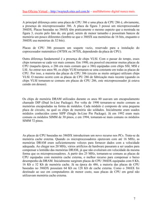 Sua Oficina Virtual – http://waytech.sites.uol.com.br – analfabetismo digital nunca mais.
--------------------------------------------------------------------------------------------------------------
A principal diferença entre uma placa de CPU 386 e uma placa de CPU 286 é, obviamente,
a presença do microprocessador 386. A placa da figura 3 possui um microprocessador
386DX. Placas baseadas no 386SX têm praticamente o mesmo aspecto que a mostrada na
figura 3, exceto pelo fato de, em geral, serem de menor tamanho e possuíram bancos de
memória um pouco diferentes (lembre-se que o 386SX usa memórias de 16 bits, enquanto o
386DX usa memórias de 32 bits).
Placas de CPU 386 possuem um soquete vazio, reservado para a instalação do
coprocessador matemático (387DX ou 387SX, dependendo da placa de CPU).
Outra diferença fundamental é a presença de chips VLSI. Com o passar do tempo, esses
chips tornaram-se cada vez mais comuns. Em 1990, era possível encontrar muitas placas de
CPU (naquela época, o 286 era mais comum que o 386) equipadas com chips SSI, MSI e
LSI. Ao entrar nos anos 90, os chips VLSI tornaram-se uma constante em todas as placas de
CPU. Por isso, a maioria das placas de CPU 386 (exceto as muito antigas) utilizam chips
VLSI. O mesmo ocorre com as placas de CPU 286 de fabricação mais recente (quando os
chips VLSI tornaram-se comuns em placas de CPU 286, este microprocessador já estava
caindo em desuso).
Os chips de memória DRAM utilizados durante os anos 80 usavam um encapsulamento
chamado DIP (Dual In-Line Package). Por volta de 1990 tornaram-se muito comuns as
memórias encapsuladas na forma de módulos. Cada módulo é composto de uma pequena
placa de circuito, na qual os chips de memória são soldados. Inicialmente eram usados
módulos conhecidos como SIPP (Single In-Line Pin Package). Já em 1992 eram mais
comuns os módulos SIMM de 30 pinos, e em 1994, tornaram-se mais comuns os módulos
SIMM 72 pinos.
As placas de CPU baseadas no 386DX introduziram um novo recurso nos PCs. Trata-se da
memória cache externa. Quando os microprocessadores operavam com até 16 MHz, as
memórias DRAM eram suficientemente velozes para fornecer dados com a velocidade
adequada. Ao chegar nos 20 MHz, vários artifícios de hardware passaram a ser usados para
compensar a lentidão das memórias DRAM, já que não evoluíram em velocidade da mesma
forma que os microprocessadores. A partir dos 25 MHz, tornaram-se comuns as placas de
CPU equipadas com memória cache externa, o melhor recurso para compensar o baixo
desempenho da DRAM. Inicialmente surgiram placas de CPU 386DX equipadas com 8 Kb,
16 Kb e 32 Kb de memória cache. Já na época do 486, a maioria das placas de CPU
baseadas no 386DX possuíam 64 Kb ou 128 Kb de cache externa. Como o 386SX foi
destinado ao uso em computadores de menor custo, suas placas de CPU em geral não
utilizavam memória cache externa.
7
 