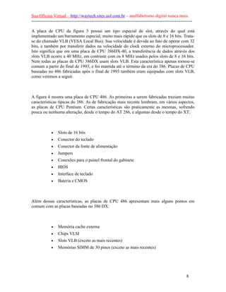 Sua Oficina Virtual – http://waytech.sites.uol.com.br – analfabetismo digital nunca mais.
--------------------------------------------------------------------------------------------------------------
A placa de CPU da figura 3 possui um tipo especial de slot, através do qual está
implementado um barramento especial, muito mais rápido que os slots de 8 e 16 bits. Trata-
se do chamado VLB (VESA Local Bus). Sua velocidade é devida ao fato de operar com 32
bits, e também por transferir dados na velocidade do clock externo do microprocessador.
Isto significa que em uma placa de CPU 386DX-40, a transferência de dados através dos
slots VLB ocorre a 40 MHz, em contraste com os 8 MHz usados pelos slots de 8 e 16 bits.
Nem todas as placas de CPU 386DX usam slots VLB. Esta característica apenas tornou-se
comum a partir do final de 1993, e foi mantida até o término da era do 386. Placas de CPU
baseadas no 486 fabricadas após o final de 1993 também eram equipadas com slots VLB,
como veremos a seguir.
A figura 4 mostra uma placa de CPU 486. As primeiras a serem fabricadas traziam muitas
características típicas do 386. As de fabricação mais recente lembram, em vários aspectos,
as placas de CPU Pentium. Certas características são praticamente as mesmas, sofrendo
pouca ou nenhuma alteração, desde o tempo do AT 286, e algumas desde o tempo do XT:
• Slots de 16 bits
• Conector do teclado
• Conector da fonte de alimentação
• Jumpers
• Conexões para o painel frontal do gabinete
• BIOS
• Interface de teclado
• Bateria e CMOS
Além dessas características, as placas de CPU 486 apresentam mais alguns pontos em
comum com as placas baseadas no 386 DX:
• Memória cache externa
• Chips VLSI
• Slots VLB (exceto as mais recentes)
• Memórias SIMM de 30 pinos (exceto as mais recentes)
8
 
