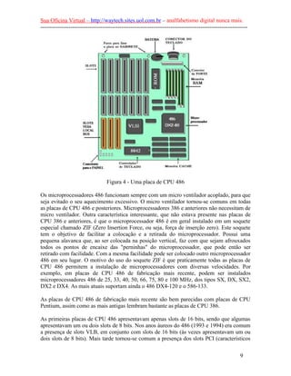 Sua Oficina Virtual – http://waytech.sites.uol.com.br – analfabetismo digital nunca mais.
--------------------------------------------------------------------------------------------------------------
Figura 4 - Uma placa de CPU 486
Os microprocessadores 486 funcionam sempre com um micro ventilador acoplado, para que
seja evitado o seu aquecimento excessivo. O micro ventilador tornou-se comuns em todas
as placas de CPU 486 e posteriores. Microprocessadores 386 e anteriores não necessitam de
micro ventilador. Outra característica interessante, que não estava presente nas placas de
CPU 386 e anteriores, é que o microprocessador 486 é em geral instalado em um soquete
especial chamado ZIF (Zero Insertion Force, ou seja, força de inserção zero). Este soquete
tem o objetivo de facilitar a colocação e a retirada do microprocessador. Possui uma
pequena alavanca que, ao ser colocada na posição vertical, faz com que sejam afrouxados
todos os pontos de encaixe das "perninhas" do microprocessador, que pode então ser
retirado com facilidade. Com a mesma facilidade pode ser colocado outro microprocessador
486 em seu lugar. O motivo do uso do soquete ZIF é que praticamente todas as placas de
CPU 486 permitem a instalação de microprocessadores com diversas velocidades. Por
exemplo, em placas de CPU 486 de fabricação mais recente, podem ser instalados
microprocessadores 486 de 25, 33, 40, 50, 66, 75, 80 e 100 MHz, dos tipos SX, DX, SX2,
DX2 e DX4. As mais atuais suportam ainda o 486 DX4-120 e o 586-133.
As placas de CPU 486 de fabricação mais recente são bem parecidas com placas de CPU
Pentium, assim como as mais antigas lembram bastante as placas de CPU 386.
As primeiras placas de CPU 486 apresentavam apenas slots de 16 bits, sendo que algumas
apresentavam um ou dois slots de 8 bits. Nos anos áureos do 486 (1993 e 1994) era comum
a presença de slots VLB, em conjunto com slots de 16 bits (às vezes apresentavam um ou
dois slots de 8 bits). Mais tarde tornou-se comum a presença dos slots PCI (característicos
9
 