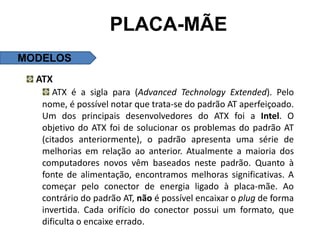 PLACA-MÃE
MODELOS
  ATX
      ATX é a sigla para (Advanced Technology Extended). Pelo
   nome, é possível notar que trata-se do padrão AT aperfeiçoado.
   Um dos principais desenvolvedores do ATX foi a Intel. O
   objetivo do ATX foi de solucionar os problemas do padrão AT
   (citados anteriormente), o padrão apresenta uma série de
   melhorias em relação ao anterior. Atualmente a maioria dos
   computadores novos vêm baseados neste padrão. Quanto à
   fonte de alimentação, encontramos melhoras significativas. A
   começar pelo conector de energia ligado à placa-mãe. Ao
   contrário do padrão AT, não é possível encaixar o plug de forma
   invertida. Cada orifício do conector possui um formato, que
   dificulta o encaixe errado.
 