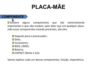 PLACA-MÃE
COMPONENTE
    S
    Existem alguns componentes que são extremamente
  importantes e que não mudam, quer dizer que em qualquer placa-
  mãe esses componentes estarão presentes, são eles:

       Soquete para o processador;
       Slots;
       Conectores;
       BIOS, CMOS;
       Bateria;
       CHIPSET (Norte e Sul).

  Vamos explicar cada um desses componentes, função, importância.
 