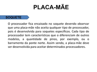 PLACA-MÃE
SOQUETE
 O processador fica encaixado no soquete devendo observar
 que uma placa-mãe não aceita qualquer tipo de processador,
 pois é desenvolvida para soquetes específicos. Cada tipo de
 processador tem características que o diferenciam de outros
 modelos, a quantidade de pinos, por exemplo, ou o
 barramento da ponte norte. Assim sendo, a placa-mãe deve
 ser desenvolvida para aceitar determinados processadores.
 