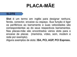 PLACA-MÃE
SLOTS
Slot é um termo em inglês para designar ranhura,
fenda, conector, encaixe ou espaço. Sua função é ligar
os periféricos ao barramento e suas velocidades são
correspondentes as do seus respectivos barramentos.
Nas placas-mãe são encontrados vários slots para o
encaixe de placas (memória, vídeo, som, modem e
rede por exemplo).
Alguns exemplos de slots: ISA, PCI, AGP, PCI Express.
 