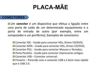 PLACA-MÃE
CONECTORES
    Um conector é um dispositivo que efetua a ligação entre
  uma porta de saída de um determinado equipamento e a
  porta de entrada de outro (por exemplo, entre um
  computador e um periférico). Exemplos de conectores:

       Conector IDE - Usado para conectar HDs, Drives CD/DVD;
       Conector SATA - Usado para conectar HDs, Drives CD/DVD;
       Conector PS2; - Usado para conectar Mouses e Teclados;
       Porta Paralela - Usada para conectar impressoras antigas;
       Conector USB – Conector universal;
       Firewire – Parecido com o conector USB e é bem mais rápido
     que o USB 2.0.
 