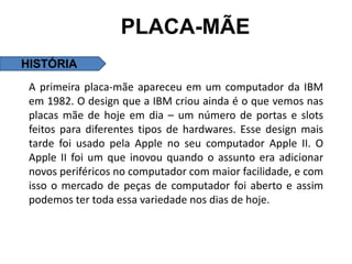 PLACA-MÃE
HISTÓRIA
 A primeira placa-mãe apareceu em um computador da IBM
 em 1982. O design que a IBM criou ainda é o que vemos nas
 placas mãe de hoje em dia – um número de portas e slots
 feitos para diferentes tipos de hardwares. Esse design mais
 tarde foi usado pela Apple no seu computador Apple II. O
 Apple II foi um que inovou quando o assunto era adicionar
 novos periféricos no computador com maior facilidade, e com
 isso o mercado de peças de computador foi aberto e assim
 podemos ter toda essa variedade nos dias de hoje.
 
