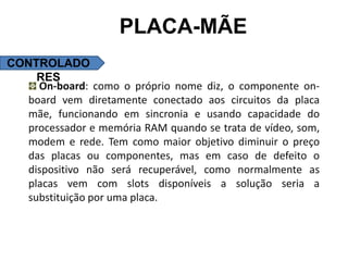 PLACA-MÃE
CONTROLADO
    RES
    On-board: como o próprio nome diz, o componente on-
  board vem diretamente conectado aos circuitos da placa
  mãe, funcionando em sincronia e usando capacidade do
  processador e memória RAM quando se trata de vídeo, som,
  modem e rede. Tem como maior objetivo diminuir o preço
  das placas ou componentes, mas em caso de defeito o
  dispositivo não será recuperável, como normalmente as
  placas vem com slots disponíveis a solução seria a
  substituição por uma placa.
 