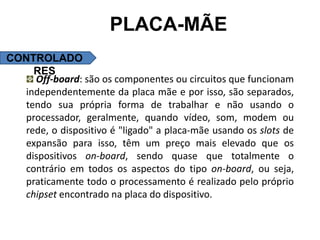PLACA-MÃE
CONTROLADO
    RES
    Off-board: são os componentes ou circuitos que funcionam
  independentemente da placa mãe e por isso, são separados,
  tendo sua própria forma de trabalhar e não usando o
  processador, geralmente, quando vídeo, som, modem ou
  rede, o dispositivo é "ligado" a placa-mãe usando os slots de
  expansão para isso, têm um preço mais elevado que os
  dispositivos on-board, sendo quase que totalmente o
  contrário em todos os aspectos do tipo on-board, ou seja,
  praticamente todo o processamento é realizado pelo próprio
  chipset encontrado na placa do dispositivo.
 