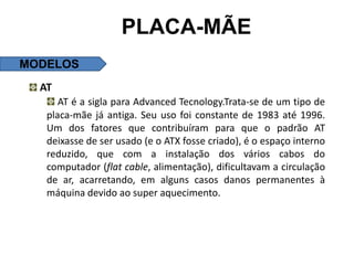 PLACA-MÃE
MODELOS
  AT
      AT é a sigla para Advanced Tecnology.Trata-se de um tipo de
   placa-mãe já antiga. Seu uso foi constante de 1983 até 1996.
   Um dos fatores que contribuíram para que o padrão AT
   deixasse de ser usado (e o ATX fosse criado), é o espaço interno
   reduzido, que com a instalação dos vários cabos do
   computador (flat cable, alimentação), dificultavam a circulação
   de ar, acarretando, em alguns casos danos permanentes à
   máquina devido ao super aquecimento.
 