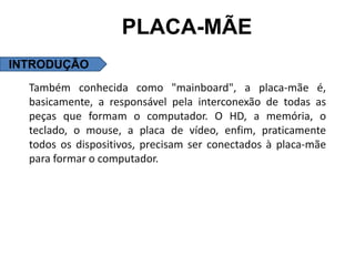 PLACA-MÃE
INTRODUÇÃO
  Também conhecida como "mainboard", a placa-mãe é,
  basicamente, a responsável pela interconexão de todas as
  peças que formam o computador. O HD, a memória, o
  teclado, o mouse, a placa de vídeo, enfim, praticamente
  todos os dispositivos, precisam ser conectados à placa-mãe
  para formar o computador.
 