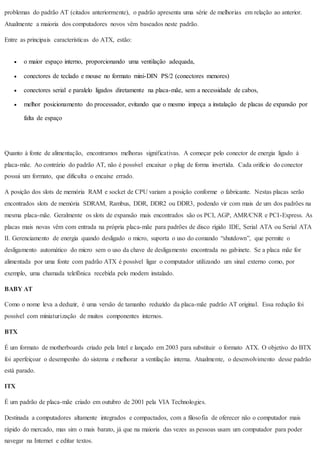 problemas do padrão AT (citados anteriormente), o padrão apresenta uma série de melhorias em relação ao anterior.
Atualmente a maioria dos computadores novos vêm baseados neste padrão.
Entre as principais características do ATX, estão:
 o maior espaço interno, proporcionando uma ventilação adequada,
 conectores de teclado e mouse no formato mini-DIN PS/2 (conectores menores)
 conectores serial e paralelo ligados diretamente na placa-mãe, sem a necessidade de cabos,
 melhor posicionamento do processador, evitando que o mesmo impeça a instalação de placas de expansão por
falta de espaço
Quanto à fonte de alimentação, encontramos melhoras significativas. A começar pelo conector de energia ligado à
placa-mãe. Ao contrário do padrão AT, não é possível encaixar o plug de forma invertida. Cada orifício do conector
possui um formato, que dificulta o encaixe errado.
A posição dos slots de memória RAM e socket de CPU variam a posição conforme o fabricante. Nestas placas serão
encontrados slots de memória SDRAM, Rambus, DDR, DDR2 ou DDR3, podendo vir com mais de um dos padrões na
mesma placa-mãe. Geralmente os slots de expansão mais encontrados são os PCI, AGP, AMR/CNR e PCI-Express. As
placas mais novas vêm com entrada na própria placa-mãe para padrões de disco rígido IDE, Serial ATA ou Serial ATA
II. Gerenciamento de energia quando desligado o micro, suporta o uso do comando “shutdown”, que permite o
desligamento automático do micro sem o uso da chave de desligamento encontrada no gabinete. Se a placa mãe for
alimentada por uma fonte com padrão ATX é possível ligar o computador utilizando um sinal externo como, por
exemplo, uma chamada telefônica recebida pelo modem instalado.
BABY AT
Como o nome leva a deduzir, é uma versão de tamanho reduzido da placa-mãe padrão AT original. Essa redução foi
possível com miniaturização de muitos componentes internos.
BTX
É um formato de motherboards criado pela Intel e lançado em 2003 para substituir o formato ATX. O objetivo do BTX
foi aperfeiçoar o desempenho do sistema e melhorar a ventilação interna. Atualmente, o desenvolvimento desse padrão
está parado.
ITX
É um padrão de placa-mãe criado em outubro de 2001 pela VIA Technologies.
Destinada a computadores altamente integrados e compactados, com a filosofia de oferecer não o computador mais
rápido do mercado, mas sim o mais barato, já que na maioria das vezes as pessoas usam um computador para poder
navegar na Internet e editar textos.
 