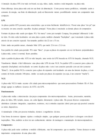 A intenção da placa ITX é ter tudo on-board, ou seja, vídeo, áudio, modem e rede integrados na placa-mãe.
Outra diferença dessa placa-mãe está em sua fonte de alimentação. Como possui menos periféricos, reduzindo assim o
consumo de energia, sua fonte de alimentação pode ser fisicamente menor, possibilitando montar um computador mais
compacto.
LPX
As placas padrão LPX possuem uma característica que as torna facilmente identificáveis: Possui uma placa “em pé” que
se encaixa em uma conexão específica da placa principal. Nesta placa é encaixada as demais placas do computador.
Formato de placas-mãe usado por alguns PCs “de marca” como por exemplo Compaq. Seu principal diferencial é não
ter slots. Os slots estão localizados em uma placa a parte, também chamada “backplane”, que é encaixada à placa-mãe
através de um conector especial. Seu tamanho padrão é de 22 cm x 33 cm.
Existe ainda um padrão menor, chamado Mini LPX, que mede 25,4 cm x 21,8 cm.
Esse padrão foi criado para permitir PCs mais “finos”, já que as placas de expansão em vez de ficarem perpendiculares
à placa-mãe, como é o normal, ficam paralelas.
Após o padrão de placas-mãe ATX ter sido lançado, uma versão do LPX baseada no ATX foi lançada, chamada NLX.
Visualmente falando é fácil diferenciar uma placa-mãe LPX de uma NLX. No padrão LPX o conector para a placa de
expansão (backplane) está localizado no centro da placa-mãe e este é um conector parecido com um slot (conector
“fêmea”). Já no padrão NLX o conector para a placa de expansão está localizado em uma das laterais da placa, e é um
contato de borda contendo 340 pinos, similar ao usado por placas de expansão (ou seja, é um conector “macho”).
NLX
A placa-mãe NLX é muito recente e foi criada para microcomputadores que usam processadores Pentium III e 4. Este
design agrupa os melhores recursos do ATX e do LPX.
Funcionamento
A placa-mãe realiza a interconexão das peças componentes dos microcomputadores. Assim, processador, memória,
placa de vídeo, HD, teclado, mouse, etc. estão ligados diretamente à placa-mãe. Ela possui diversos componentes
eletrônicos (circuitos integrados, capacitores, resistores, etc) e entradas especiais (slots) para que seja possível conectar
os vários dispositivos.
A manutenção é feita por pessoas treinadas, técnicos e engenheiros da área.
Uma forma de remover algumas sujeiras e oxidação simples, que qualquer pessoa pode fazer é a lavagem com álcool
isopropílico. Mas, também se deve ter um conhecimento mínimo de montagem e manutenção de microcomputadores.
Componentes
A placa-mãe pode variar conforme o modelo e fabricante, mas há componentes que se mantêm. Vamos destacar os mais
importantes componentes de uma placa mãe:
 