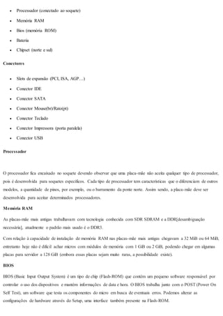  Processador (conectado ao soquete)
 Memória RAM
 Bios (memória ROM)
 Bateria
 Chipset (norte e sul)
Conectores
 Slots de expansão (PCI, ISA, AGP…)
 Conector IDE
 Conector SATA
 Conector Mouse(br)/Rato(pt)
 Conector Teclado
 Conector Impressora (porta paralela)
 Conector USB
Processador
O processador fica encaixado no soquete devendo observar que uma placa-mãe não aceita qualquer tipo de processador,
pois é desenvolvida para soquetes específicos. Cada tipo de processador tem características que o diferenciam de outros
modelos, a quantidade de pinos, por exemplo, ou o barramento da ponte norte. Assim sendo, a placa-mãe deve ser
desenvolvida para aceitar determinados processadores.
Memória RAM
As placas-mãe mais antigas trabalhavam com tecnologia conhecida com SDR SDRAM e a DDR[desambiguação
necessária], atualmente o padrão mais usado é o DDR3.
Com relação à capacidade de instalação de memória RAM nas placas-mãe mais antigas chegavam a 32 MiB ou 64 MiB,
entretanto hoje não é dificil achar micros com módulos de memória com 1 GiB ou 2 GiB, podendo chegar em algumas
placas para servidor a 128 GiB (embora essas placas sejam muito raras, a possibilidade existe).
BIOS
BIOS (Basic Input Output System) é um tipo de chip (Flash-ROM) que contém um pequeno software responsável por
controlar o uso dos dispositivos e mantém informações de data e hora. O BIOS trabalha junto com o POST (Power On
Self Test), um software que testa os componentes do micro em busca de eventuais erros. Podemos alterar as
configurações de hardware através do Setup, uma interface também presente na Flash-ROM.
 
