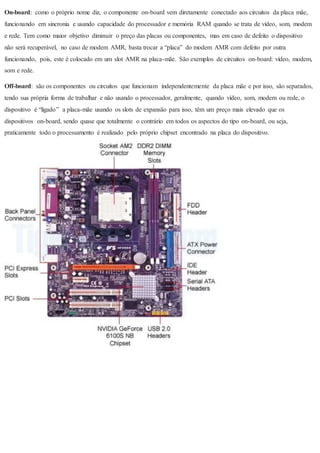 On-board: como o próprio nome diz, o componente on-board vem diretamente conectado aos circuitos da placa mãe,
funcionando em sincronia e usando capacidade do processador e memória RAM quando se trata de vídeo, som, modem
e rede. Tem como maior objetivo diminuir o preço das placas ou componentes, mas em caso de defeito o dispositivo
não será recuperável, no caso de modem AMR, basta trocar a “placa” do modem AMR com defeito por outra
funcionando, pois, este é colocado em um slot AMR na placa-mãe. São exemplos de circuitos on-board: vídeo, modem,
som e rede.
Off-board: são os componentes ou circuitos que funcionam independentemente da placa mãe e por isso, são separados,
tendo sua própria forma de trabalhar e não usando o processador, geralmente, quando vídeo, som, modem ou rede, o
dispositivo é “ligado” a placa-mãe usando os slots de expansão para isso, têm um preço mais elevado que os
dispositivos on-board, sendo quase que totalmente o contrário em todos os aspectos do tipo on-board, ou seja,
praticamente todo o processamento é realizado pelo próprio chipset encontrado na placa do dispositivo.
 