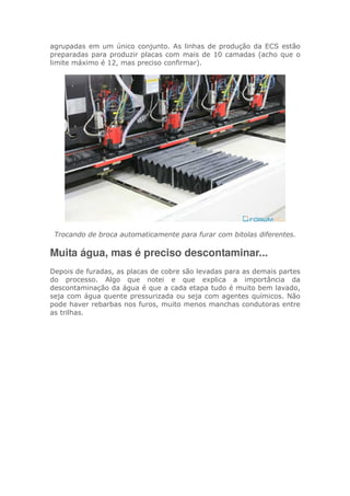 agrupadas em um único conjunto. As linhas de produção da ECS estão
preparadas para produzir placas com mais de 10 camadas (acho que o
limite máximo é 12, mas preciso confirmar).
Trocando de broca automaticamente para furar com bitolas diferentes.
Muita água, mas é preciso descontaminar...
Depois de furadas, as placas de cobre são levadas para as demais partes
do processo. Algo que notei e que explica a importância da
descontaminação da água é que a cada etapa tudo é muito bem lavado,
seja com água quente pressurizada ou seja com agentes químicos. Não
pode haver rebarbas nos furos, muito menos manchas condutoras entre
as trilhas.
 