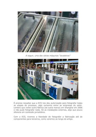 A seguir, uma das várias máquinas “lavadeiras”
É preciso ressaltar que a ECS nos deu autorização para fotografar todas
as etapas do processo, algo raríssimo entre as empresas do setor.
Lembro que visitei outra fábrica (de outra marca) em Shanghai em 2006
e não pude fotografar nada. Só as instalações externas, algo que pouco
oferecia em conteúdo jornalístico.
Com a ECS, tivemos a liberdade de fotografar a fabricação até de
componentes para terceiros, como veremos ao longo do artigo.
 