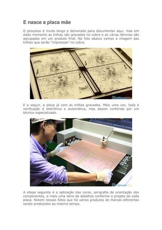 E nasce a placa mãe
O processo é muito longo e demorado para documentar aqui, mas em
dado momento as trilhas são gravadas no cobre e as várias lâminas são
agrupadas em um produto final. Na foto abaixo vemos a imagem das
trilhas que serão “impressas” no cobre.
E a seguir, a placa já com as trilhas gravadas. Mais uma vez, toda a
verificação é eletrônica e automática, mas depois conferida por um
técnico especializado.
A etapa seguinte é a aplicação das cores, serigrafia de orientação dos
componentes, e mais uma série de detalhes conforme o projeto de cada
placa. Notem nessas fotos que há vários produtos de marcas diferentes
sendo produzidos ao mesmo tempo.
 