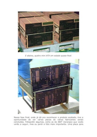 E abaixo, quatro mini ATX em estado quase final.
Nessa fase final, onde já dá pra reconhecer o produto acabado, tive a
oportunidade de ver várias placas de vários fabricantes sendo
concluídas. Fotografei algumas, como as da ABIT (laranjas) que vocês
verão a seguir, mas eu perdi a foto mais importante. Uma placa para
 
