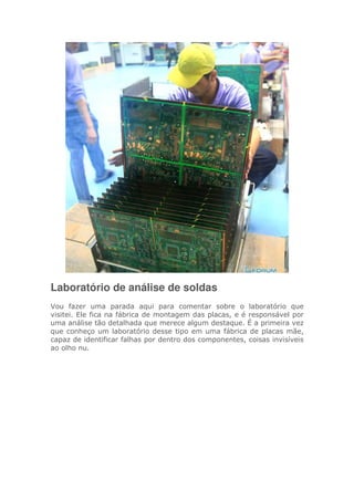 Laboratório de análise de soldas
Vou fazer uma parada aqui para comentar sobre o laboratório que
visitei. Ele fica na fábrica de montagem das placas, e é responsável por
uma análise tão detalhada que merece algum destaque. É a primeira vez
que conheço um laboratório desse tipo em uma fábrica de placas mãe,
capaz de identificar falhas por dentro dos componentes, coisas invisíveis
ao olho nu.
 